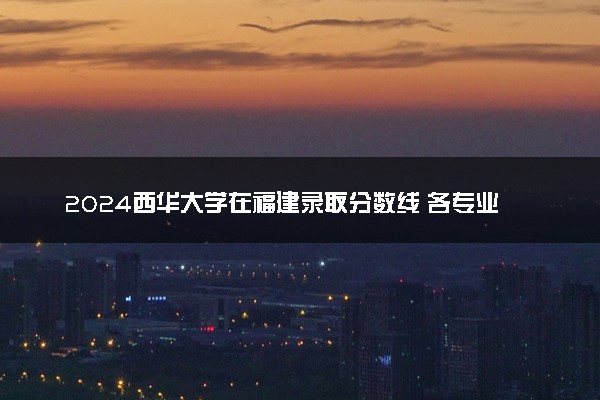 2024西华大学在福建录取分数线 各专业分数及位次