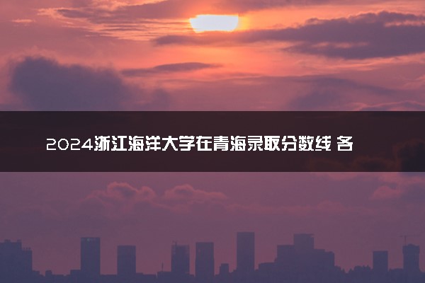 2024浙江海洋大学在青海录取分数线 各专业分数及位次