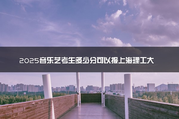 2025音乐艺考生多少分可以报上海理工大学