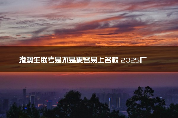 港澳生联考是不是更容易上名校 2025广州哪些培训学校比较好
