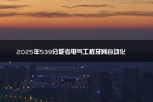 2025年539分能考电气工程及其自动化专业吗 539分电气工程及其自动化专业大学推荐