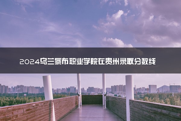 2024乌兰察布职业学院在贵州录取分数线 各专业分数及位次