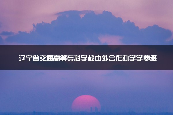 辽宁省交通高等专科学校中外合作办学学费多少钱 各专业收费标准