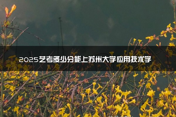 2025艺考多少分能上苏州大学应用技术学院 最低分数线是多少