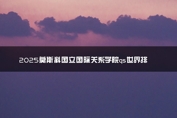 2025莫斯科国立国际关系学院qs世界排名第几 怎么考进去