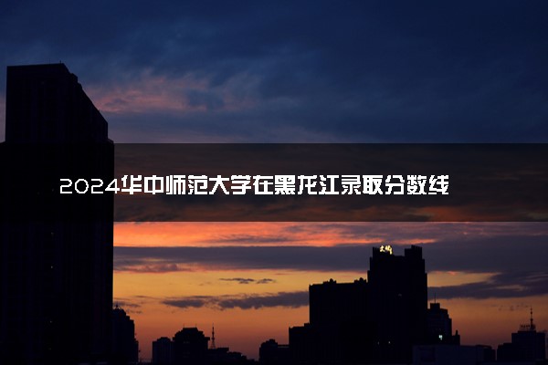 2024华中师范大学在黑龙江录取分数线 各专业分数及位次