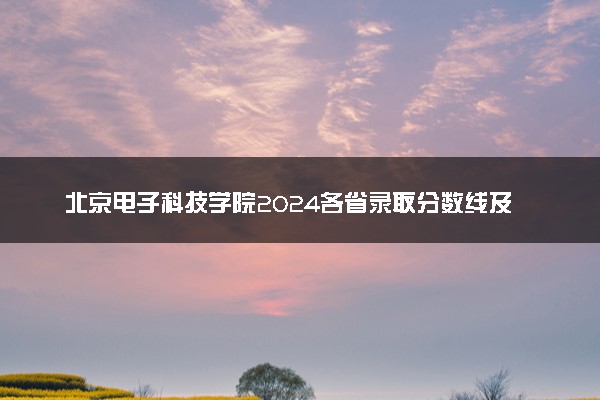 北京电子科技学院2024各省录取分数线及最低位次是多少