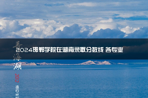 2024邯郸学院在湖南录取分数线 各专业分数及位次