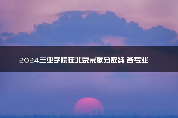 2024三亚学院在北京录取分数线 各专业分数及位次