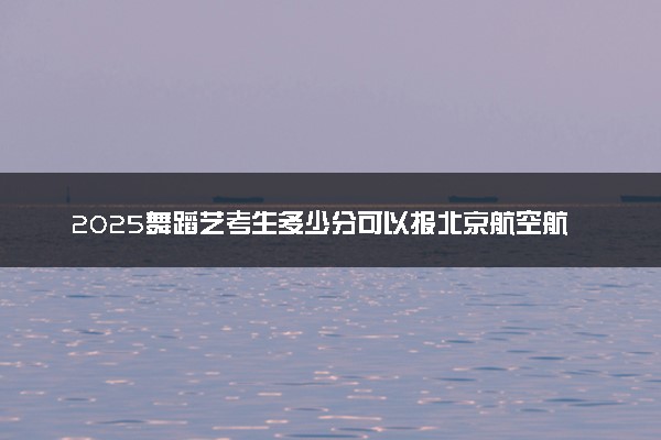 2025舞蹈艺考生多少分可以报北京航空航天大学