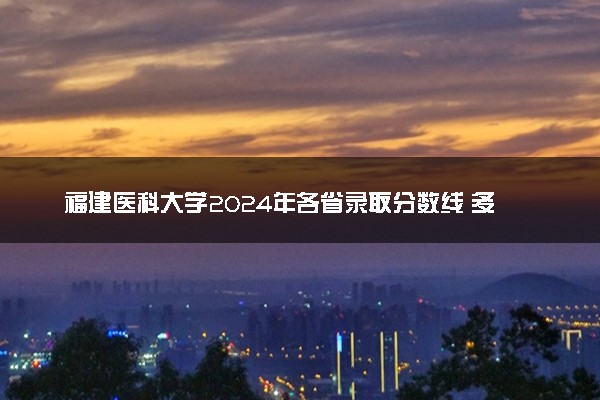 福建医科大学2024年各省录取分数线 多少分能考上
