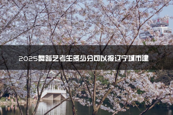 2025舞蹈艺考生多少分可以报辽宁城市建设职业技术学院