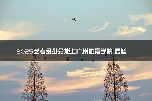 2025艺考多少分能上广州体育学院 最低分数线是多少