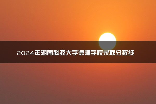 2024年湖南科技大学潇湘学院录取分数线是多少 各省最低分数线及位次