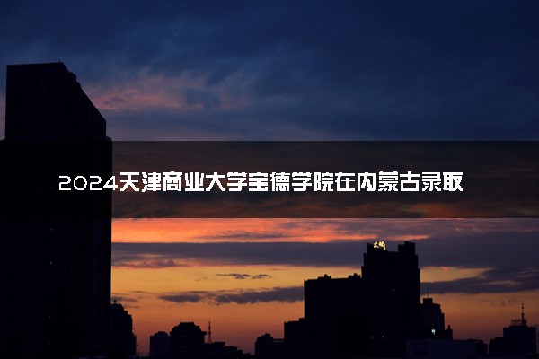 2024天津商业大学宝德学院在内蒙古录取分数线 各专业分数及位次