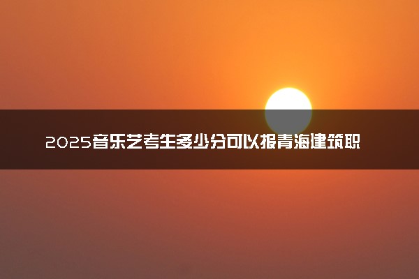 2025音乐艺考生多少分可以报青海建筑职业技术学院