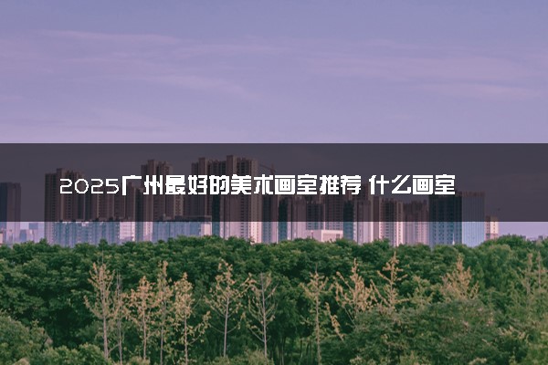 2025广州最好的美术画室推荐 什么画室值得选