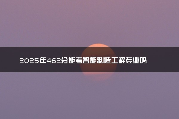 2025年462分能考智能制造工程专业吗 462分智能制造工程专业大学推荐