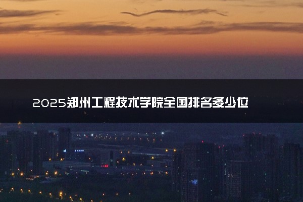 2025郑州工程技术学院全国排名多少位 国内第几名