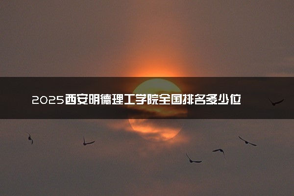 2025西安明德理工学院全国排名多少位 国内第几名