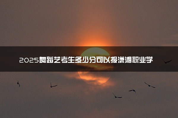 2025舞蹈艺考生多少分可以报潇湘职业学院