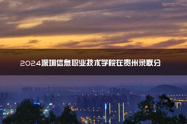 2024深圳信息职业技术学院在贵州录取分数线 各专业分数及位次