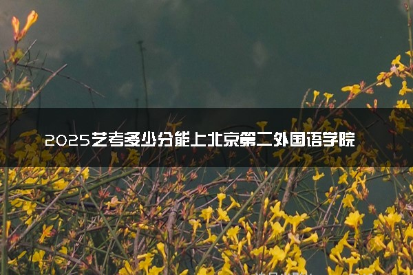 2025艺考多少分能上北京第二外国语学院中瑞酒店管理学院 最低分数线是多少