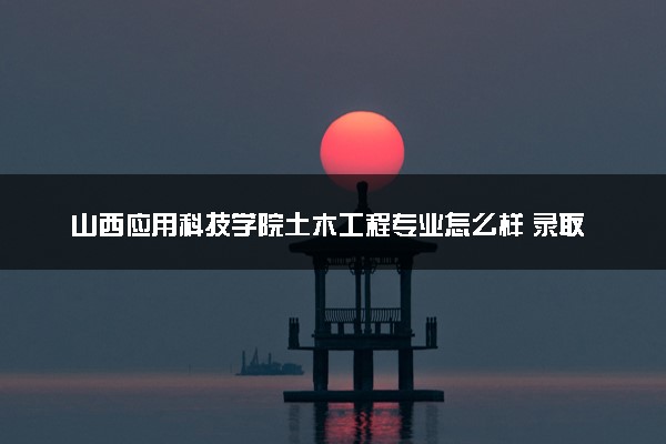 山西应用科技学院土木工程专业怎么样 录取分数线多少
