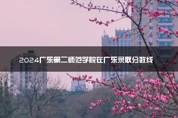 2024广东第二师范学院在广东录取分数线 各专业分数及位次