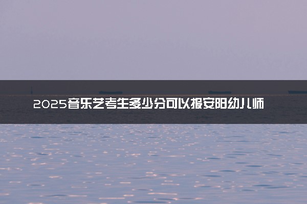 2025音乐艺考生多少分可以报安阳幼儿师范高等专科学校