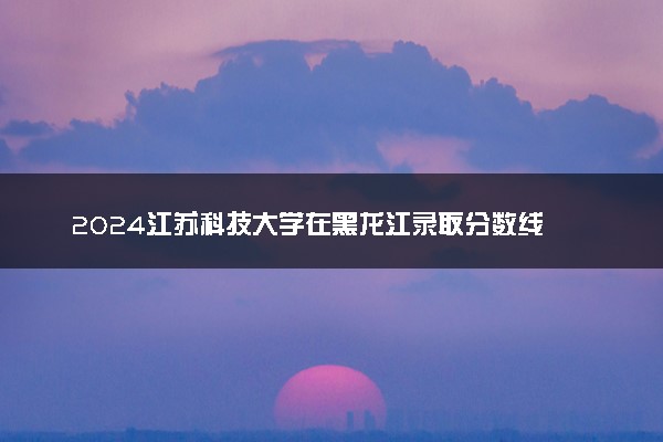 2024江苏科技大学在黑龙江录取分数线 各专业分数及位次
