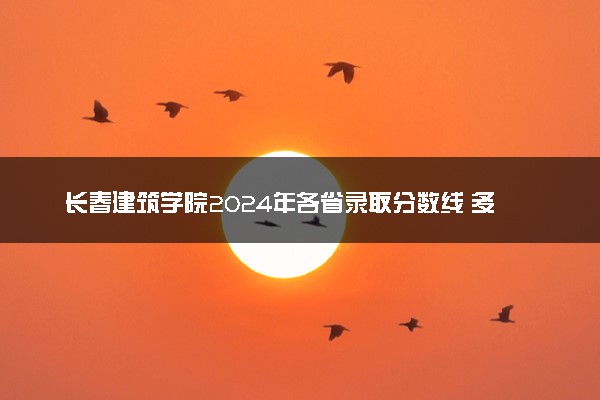 长春建筑学院2024年各省录取分数线 多少分能考上