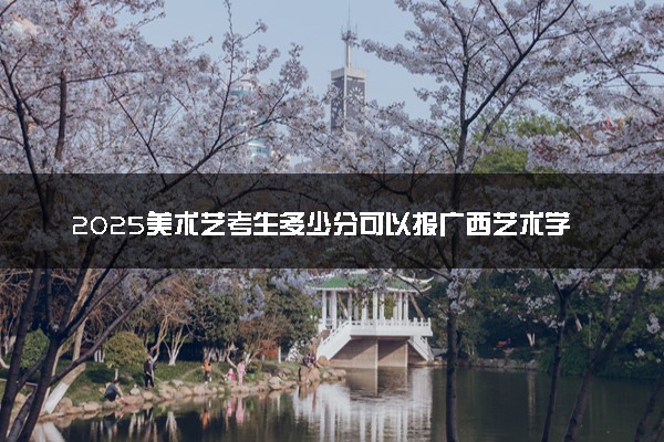 2025美术艺考生多少分可以报广西艺术学院