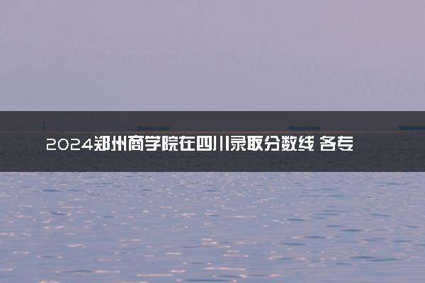 2024郑州商学院在四川录取分数线 各专业分数及位次