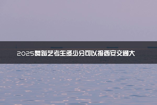 2025舞蹈艺考生多少分可以报西安交通大学