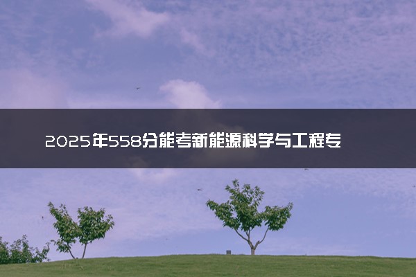 2025年558分能考新能源科学与工程专业吗 558分新能源科学与工程专业大学推荐