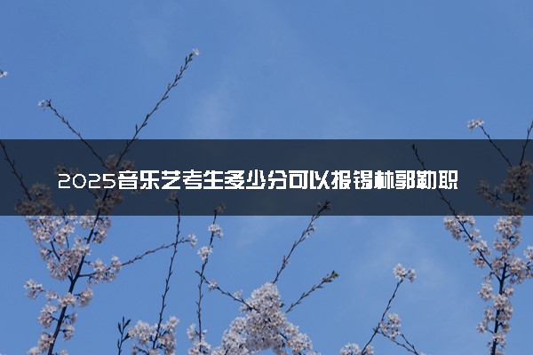 2025音乐艺考生多少分可以报锡林郭勒职业学院