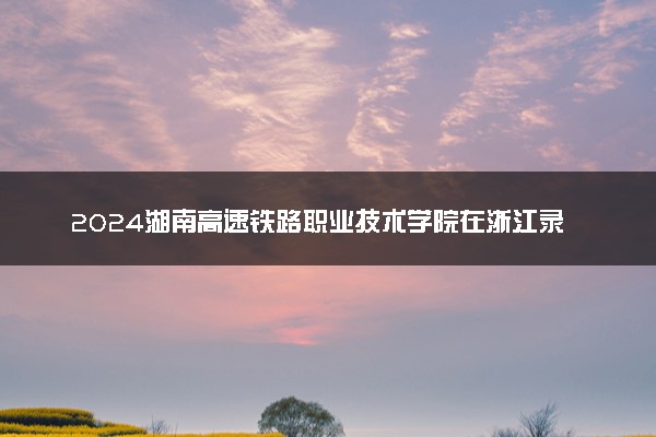 2024湖南高速铁路职业技术学院在浙江录取分数线 各专业分数及位次