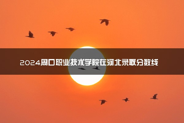 2024周口职业技术学院在河北录取分数线 各专业分数及位次