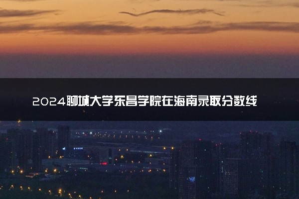 2024聊城大学东昌学院在海南录取分数线 各专业分数及位次