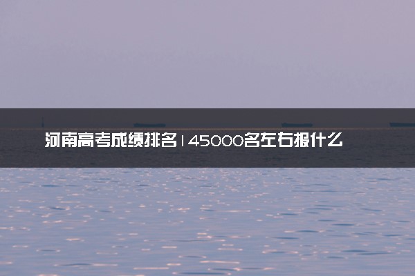 河南高考成绩排名145000名左右报什么大学好（2025年参考）
