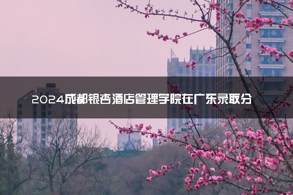 2024成都银杏酒店管理学院在广东录取分数线 各专业分数及位次