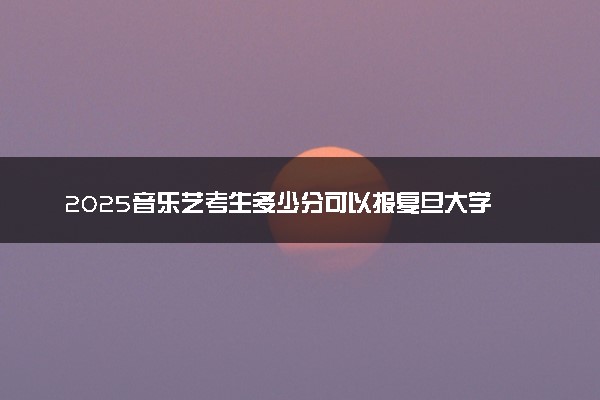 2025音乐艺考生多少分可以报复旦大学