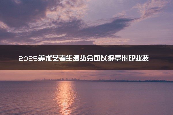 2025美术艺考生多少分可以报亳州职业技术学院