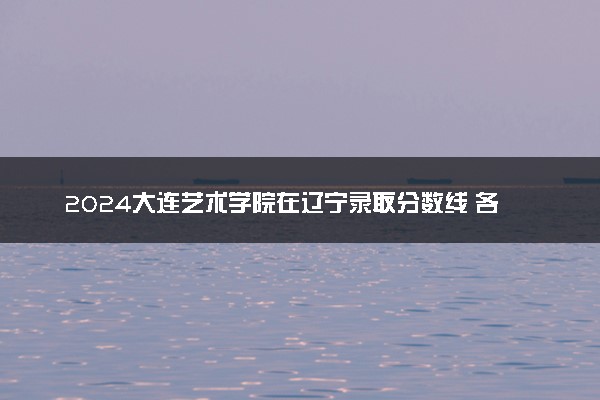 2024大连艺术学院在辽宁录取分数线 各专业分数及位次