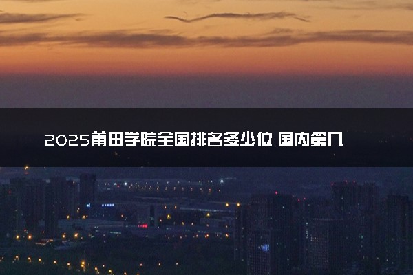 2025莆田学院全国排名多少位 国内第几名
