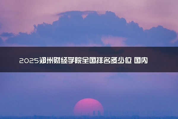 2025郑州财经学院全国排名多少位 国内第几名