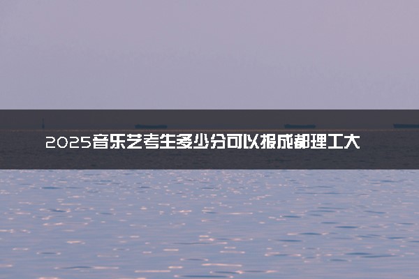 2025音乐艺考生多少分可以报成都理工大学