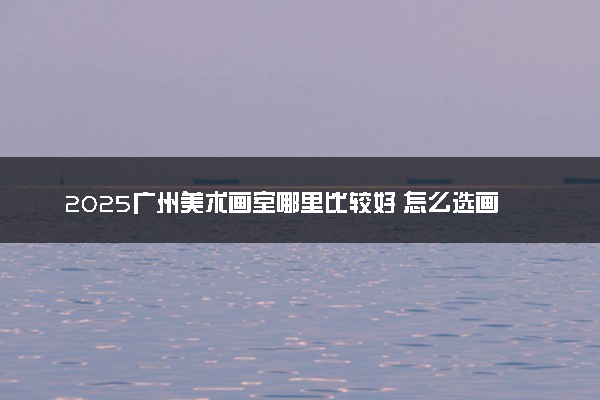 2025广州美术画室哪里比较好 怎么选画室