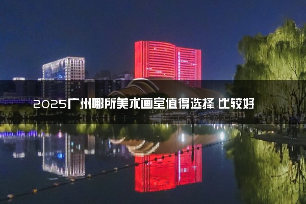 2025广州哪所美术画室值得选择 比较好的推荐